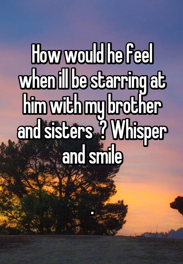 How would he feel when ill be starring at him with my brother and sisters  ? Whisper and smile

.