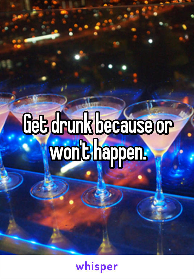 Get drunk because or won't happen.