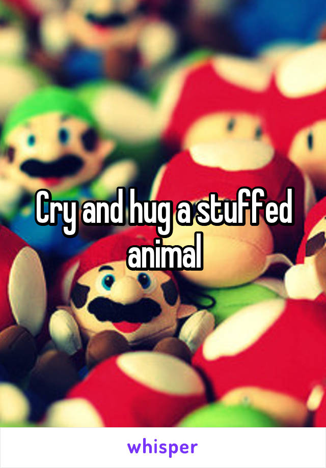 Cry and hug a stuffed animal