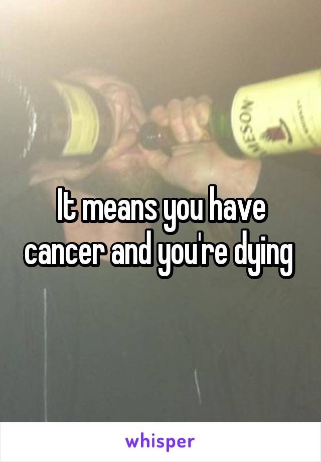 It means you have cancer and you're dying 