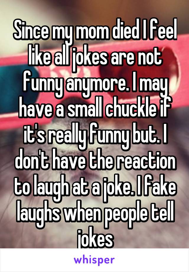 Since my mom died I feel like all jokes are not funny anymore. I may have a small chuckle if it's really funny but. I don't have the reaction to laugh at a joke. I fake laughs when people tell jokes