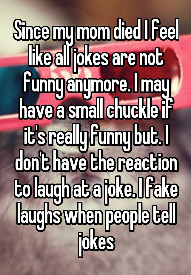 Since my mom died I feel like all jokes are not funny anymore. I may have a small chuckle if it's really funny but. I don't have the reaction to laugh at a joke. I fake laughs when people tell jokes