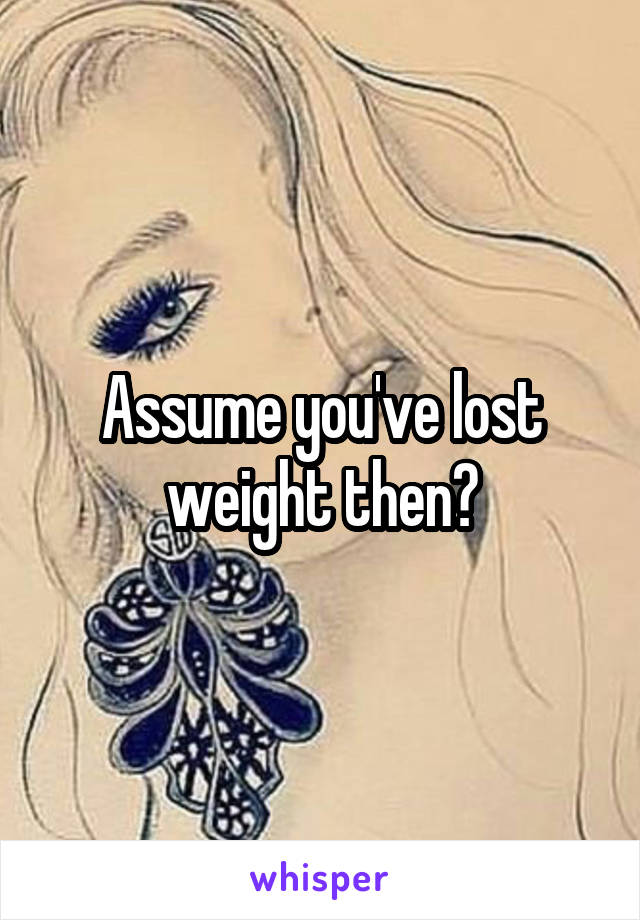 Assume you've lost weight then?