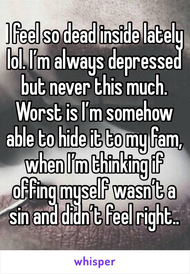 I feel so dead inside lately lol. I’m always depressed but never this much. Worst is I’m somehow able to hide it to my fam, when I’m thinking if offing myself wasn’t a sin and didn’t feel right..