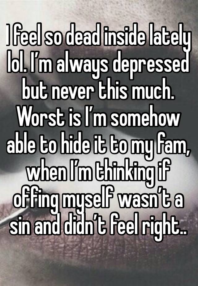 I feel so dead inside lately lol. I’m always depressed but never this much. Worst is I’m somehow able to hide it to my fam, when I’m thinking if offing myself wasn’t a sin and didn’t feel right..