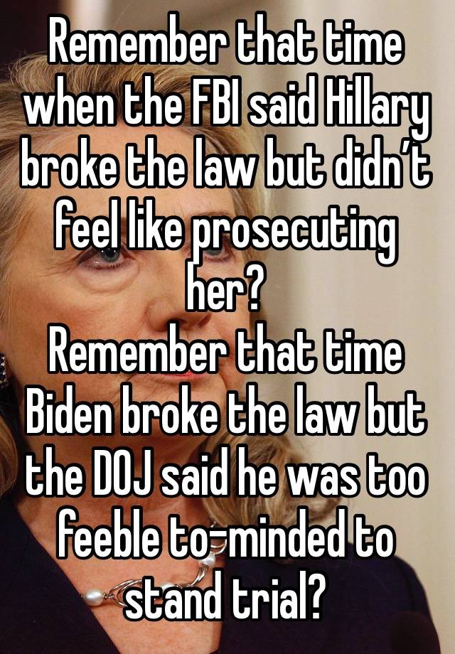 Remember that time when the FBI said Hillary broke the law but didn’t feel like prosecuting her?
Remember that time Biden broke the law but the DOJ said he was too feeble to-minded to stand trial?