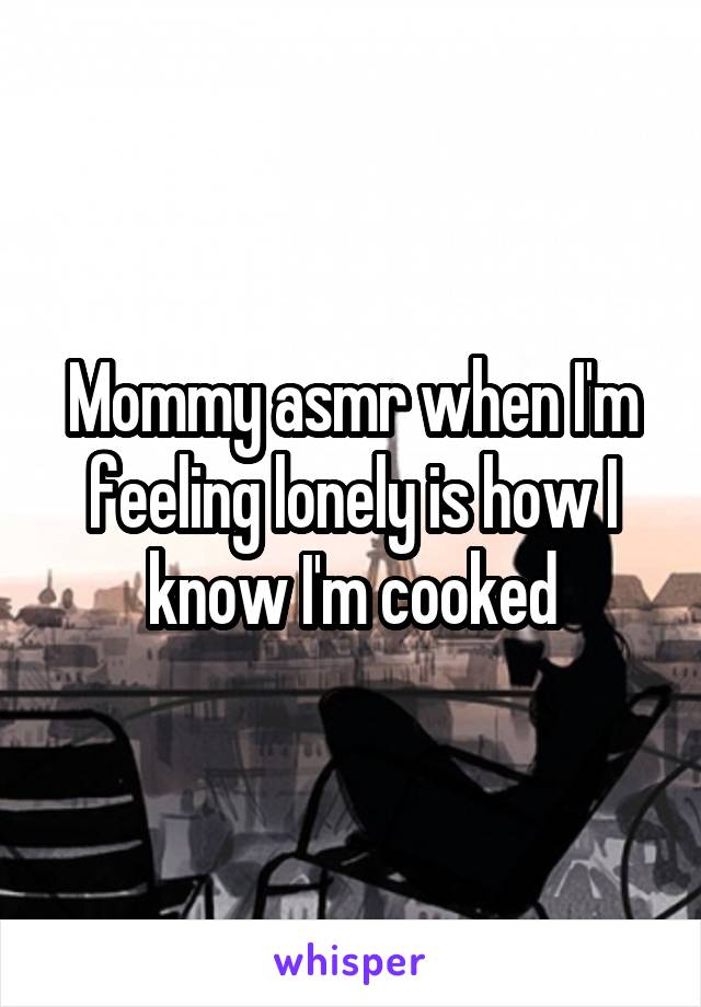 Mommy asmr when I'm feeling lonely is how I know I'm cooked