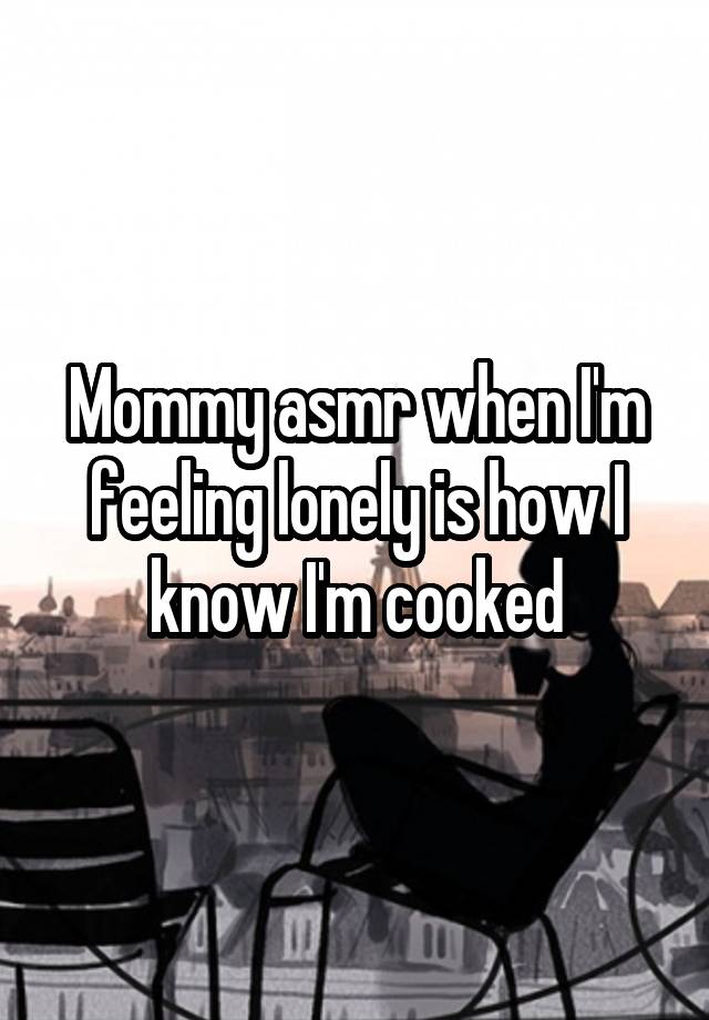 Mommy asmr when I'm feeling lonely is how I know I'm cooked