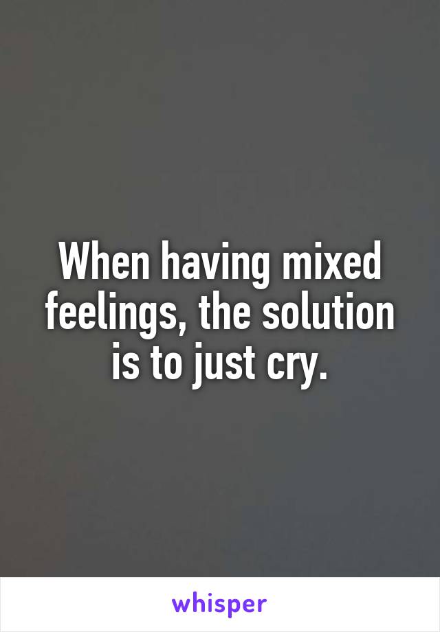 When having mixed feelings, the solution is to just cry.