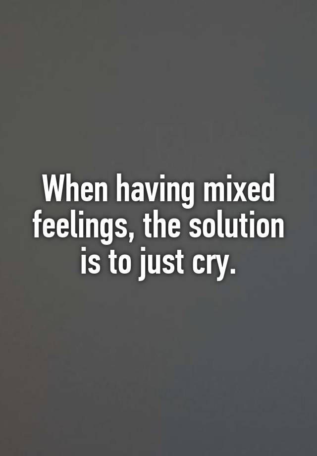 When having mixed feelings, the solution is to just cry.