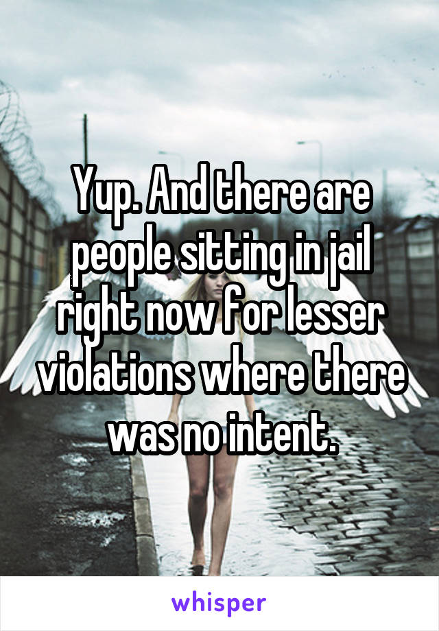 Yup. And there are people sitting in jail right now for lesser violations where there was no intent.