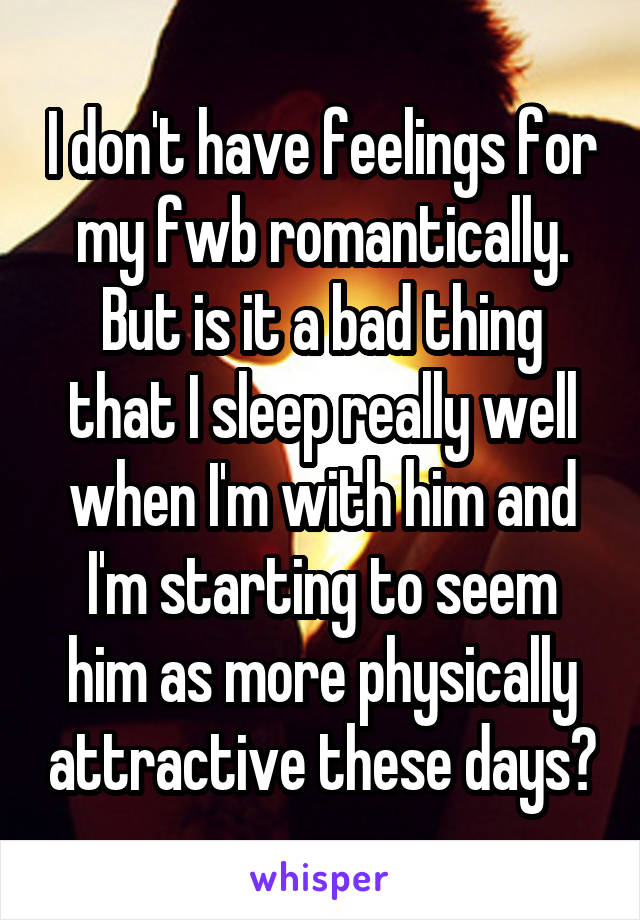 I don't have feelings for my fwb romantically. But is it a bad thing that I sleep really well when I'm with him and I'm starting to seem him as more physically attractive these days?