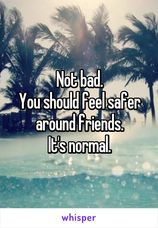 Not bad.
You should feel safer around friends.
It's normal.