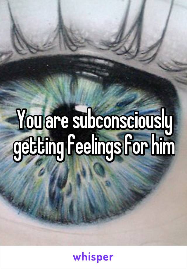 You are subconsciously getting feelings for him