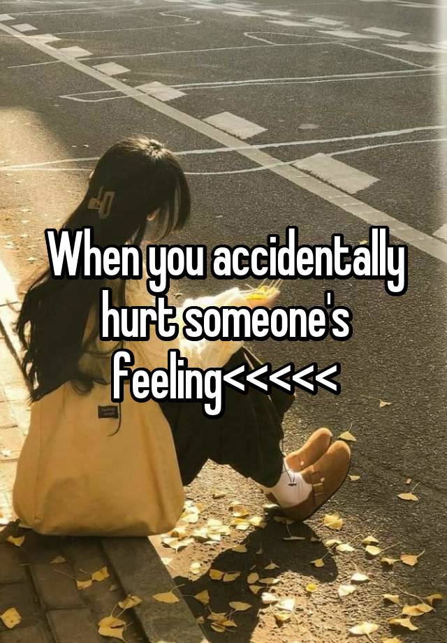 When you accidentally hurt someone's feeling<<<<<