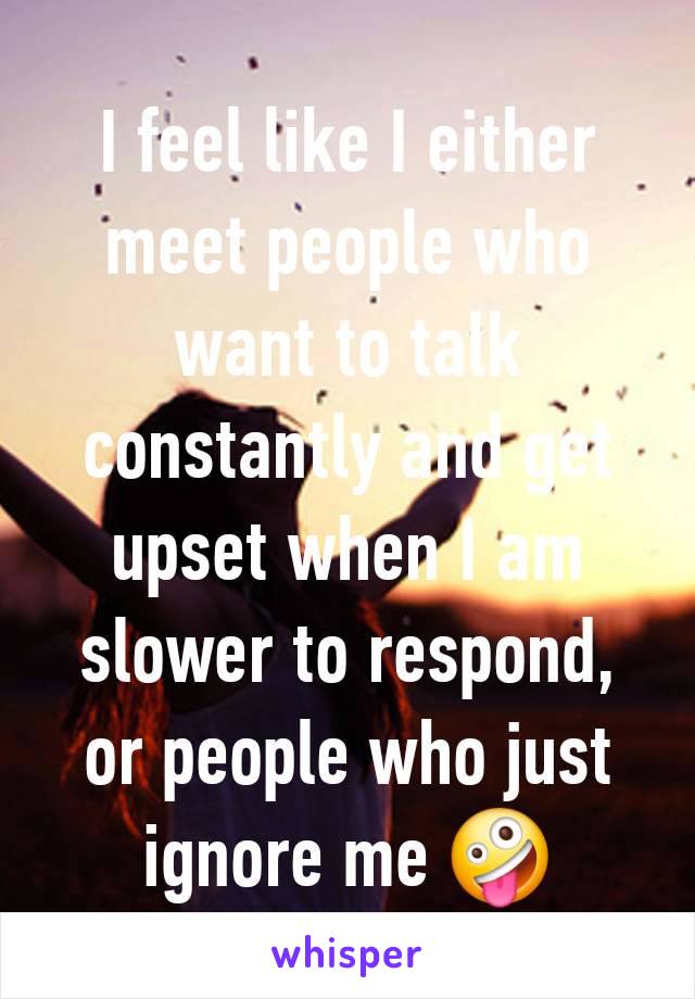 I feel like I either meet people who want to talk constantly and get upset when I am slower to respond, or people who just ignore me 🤪