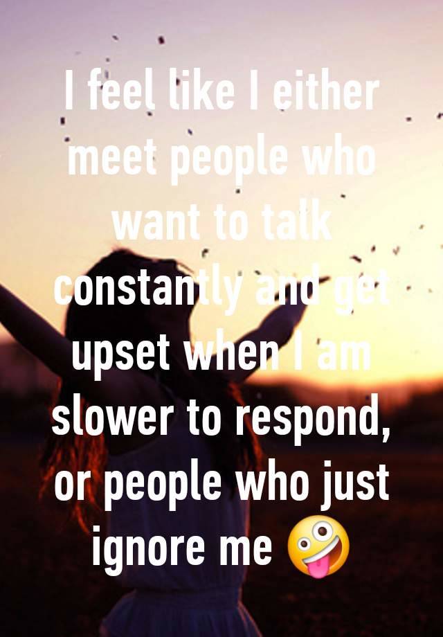 I feel like I either meet people who want to talk constantly and get upset when I am slower to respond, or people who just ignore me 🤪