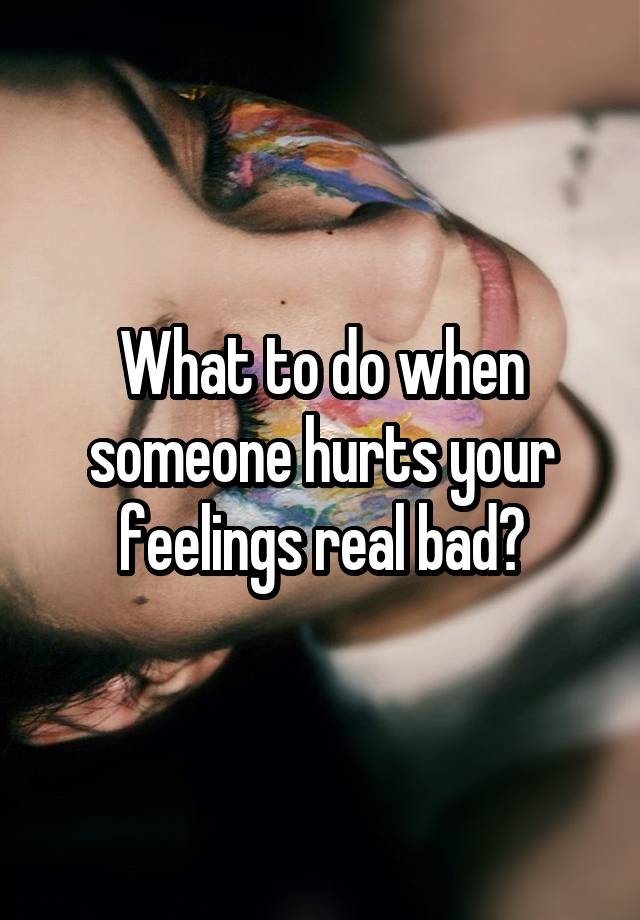 What to do when someone hurts your feelings real bad?