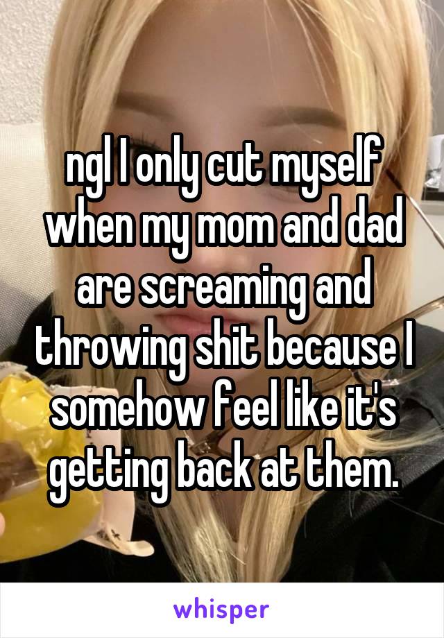 ngl I only cut myself when my mom and dad are screaming and throwing shit because I somehow feel like it's getting back at them.