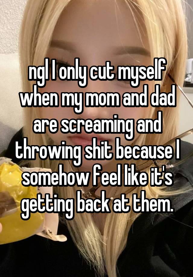 ngl I only cut myself when my mom and dad are screaming and throwing shit because I somehow feel like it's getting back at them.