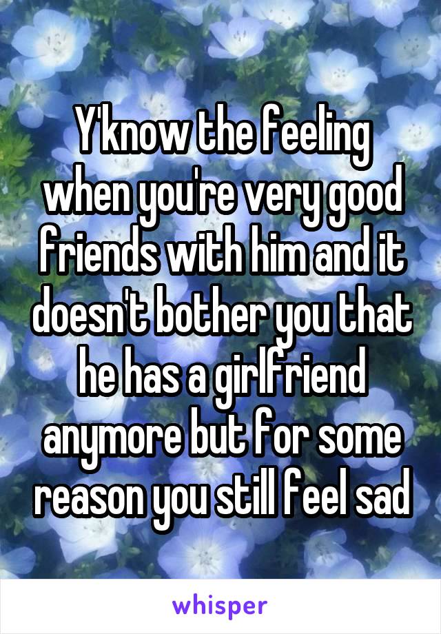 Y'know the feeling when you're very good friends with him and it doesn't bother you that he has a girlfriend anymore but for some reason you still feel sad