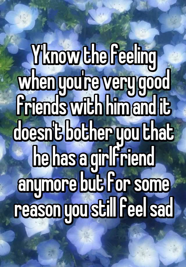 Y'know the feeling when you're very good friends with him and it doesn't bother you that he has a girlfriend anymore but for some reason you still feel sad