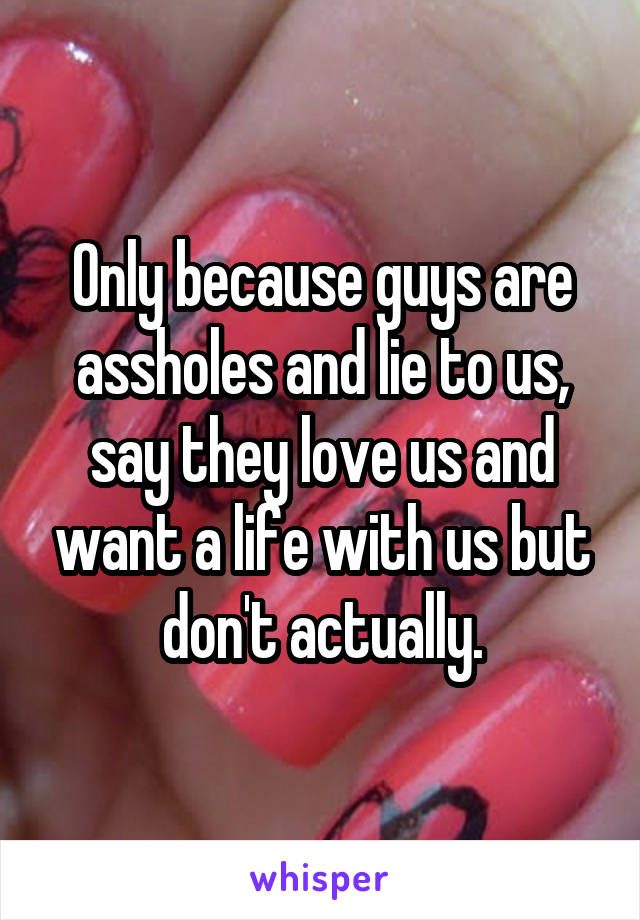 Only because guys are assholes and lie to us, say they love us and want a life with us but don't actually.