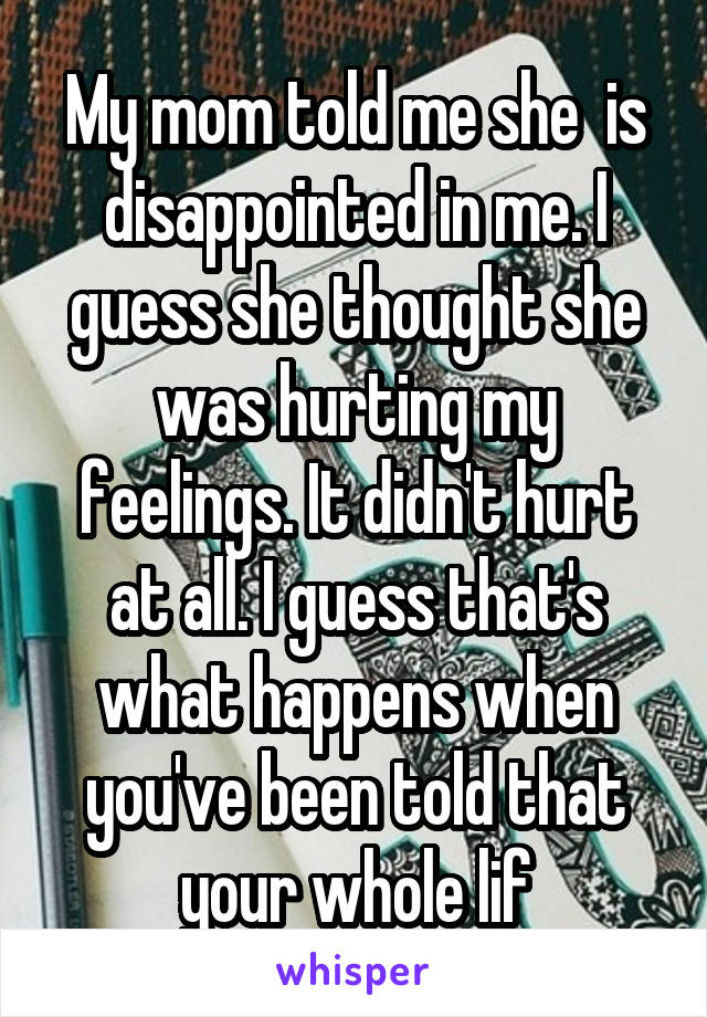 My mom told me she  is disappointed in me. I guess she thought she was hurting my feelings. It didn't hurt at all. I guess that's what happens when you've been told that your whole lif