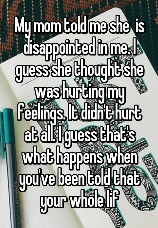 My mom told me she  is disappointed in me. I guess she thought she was hurting my feelings. It didn't hurt at all. I guess that's what happens when you've been told that your whole lif