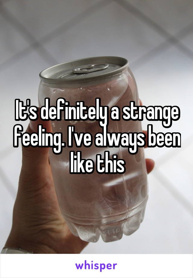 It's definitely a strange feeling. I've always been like this