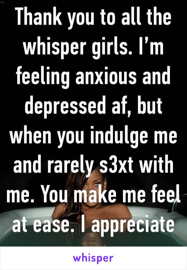 Thank you to all the whisper girls. I’m feeling anxious and depressed af, but when you indulge me and rarely s3xt with me. You make me feel at ease. I appreciate you.