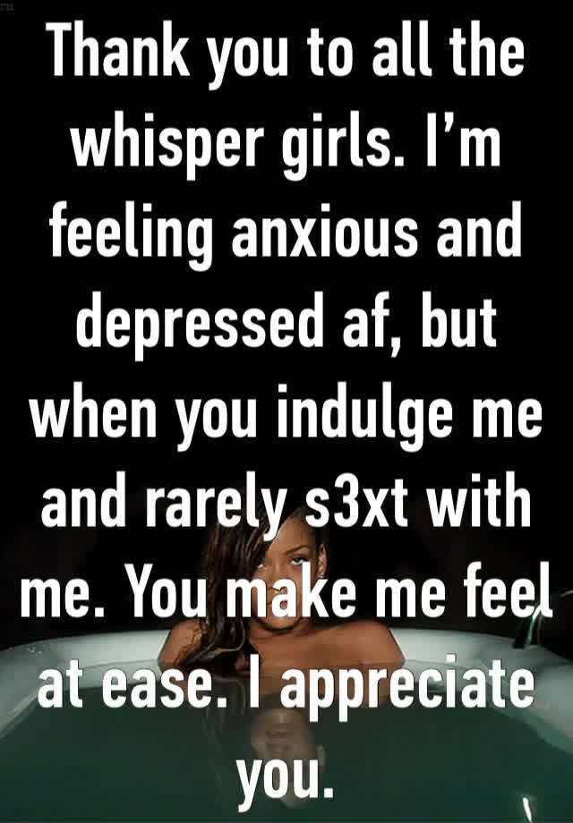 Thank you to all the whisper girls. I’m feeling anxious and depressed af, but when you indulge me and rarely s3xt with me. You make me feel at ease. I appreciate you.