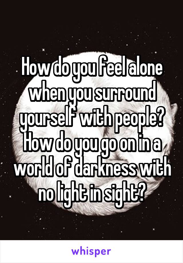 How do you feel alone when you surround yourself with people? How do you go on in a world of darkness with no light in sight?