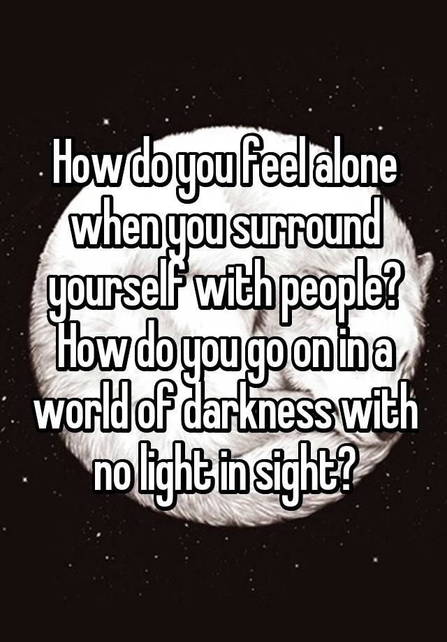 How do you feel alone when you surround yourself with people? How do you go on in a world of darkness with no light in sight?