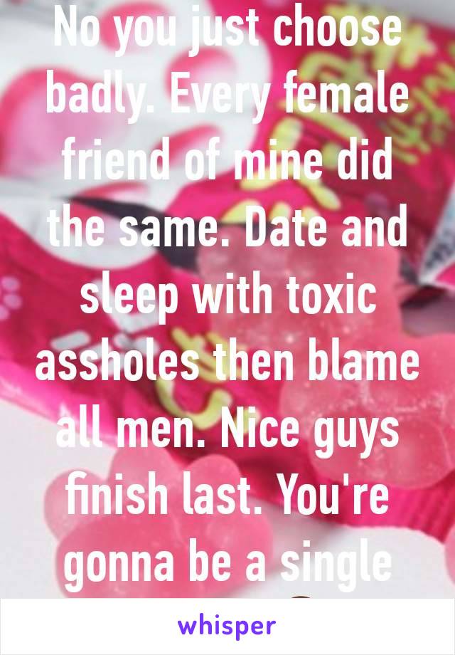 No you just choose badly. Every female friend of mine did the same. Date and sleep with toxic assholes then blame all men. Nice guys finish last. You're gonna be a single mother 🤦‍♂