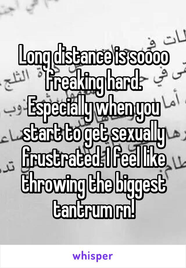 Long distance is soooo freaking hard. Especially when you start to get sexually frustrated. I feel like throwing the biggest tantrum rn!