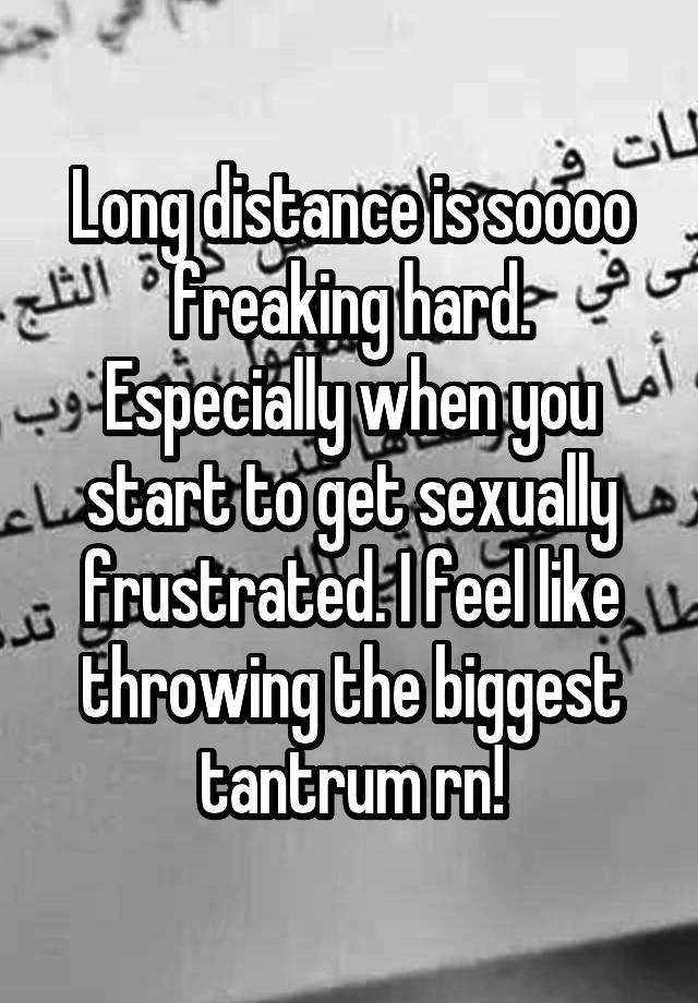 Long distance is soooo freaking hard. Especially when you start to get sexually frustrated. I feel like throwing the biggest tantrum rn!