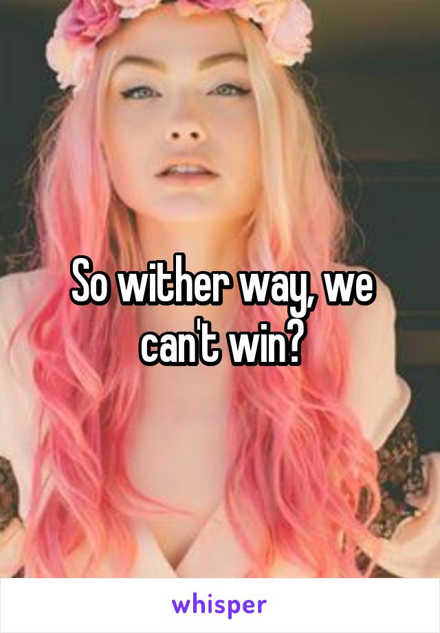 So wither way, we can't win?