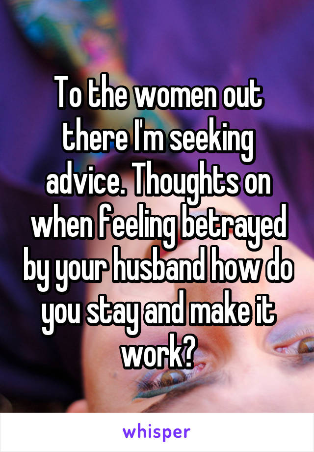 To the women out there I'm seeking advice. Thoughts on when feeling betrayed by your husband how do you stay and make it work?