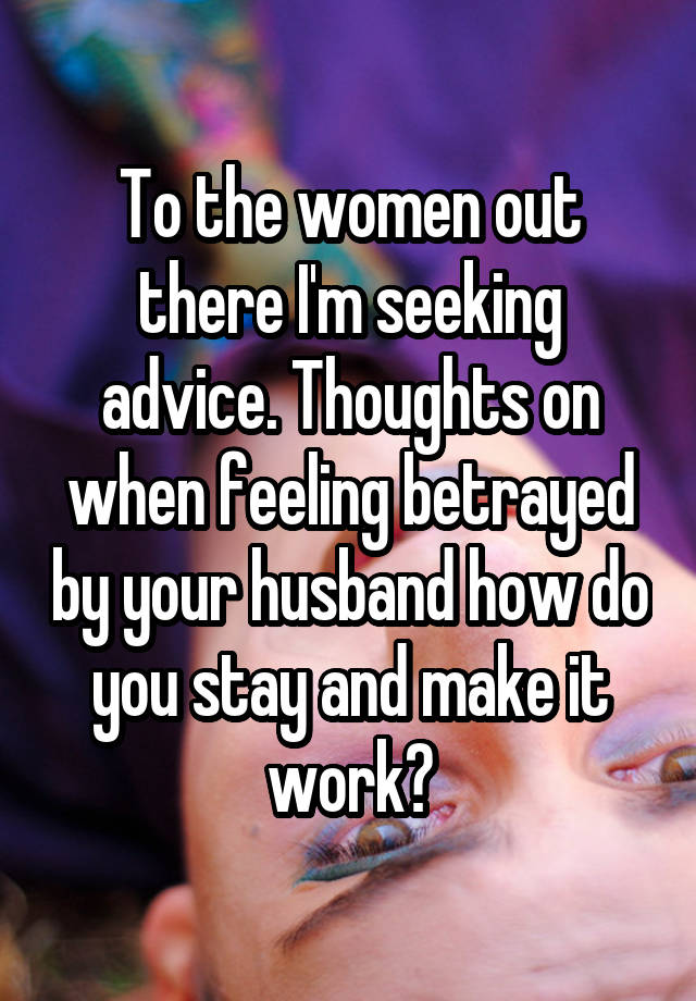 To the women out there I'm seeking advice. Thoughts on when feeling betrayed by your husband how do you stay and make it work?