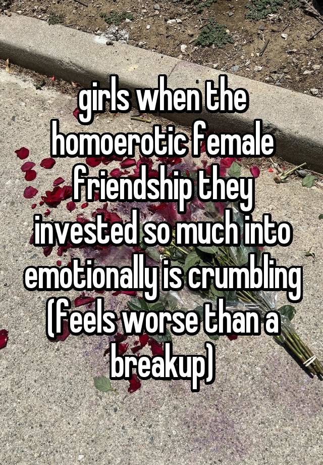 girls when the homoerotic female friendship they invested so much into emotionally is crumbling (feels worse than a breakup)