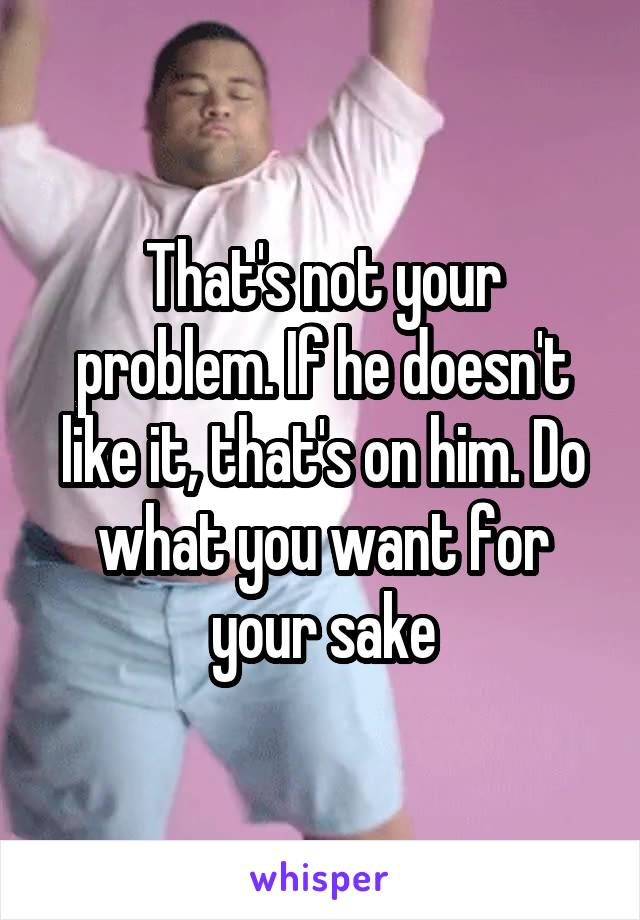 That's not your problem. If he doesn't like it, that's on him. Do what you want for your sake