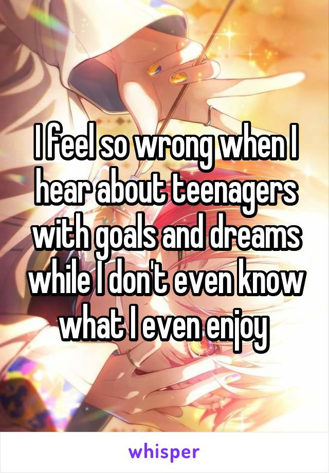 I feel so wrong when I hear about teenagers with goals and dreams while I don't even know what I even enjoy 