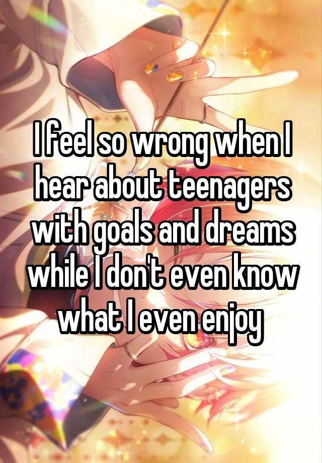 I feel so wrong when I hear about teenagers with goals and dreams while I don't even know what I even enjoy 