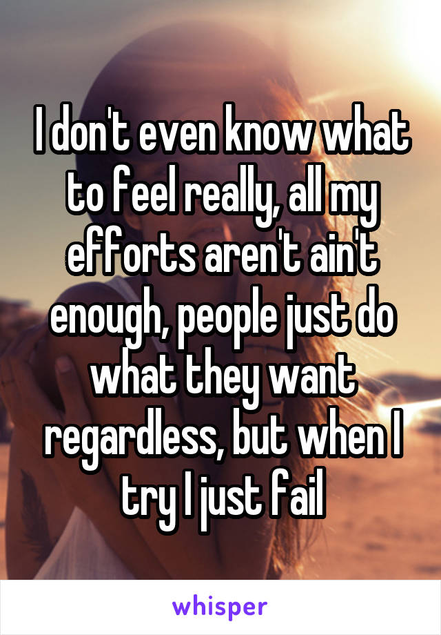 I don't even know what to feel really, all my efforts aren't ain't enough, people just do what they want regardless, but when I try I just fail