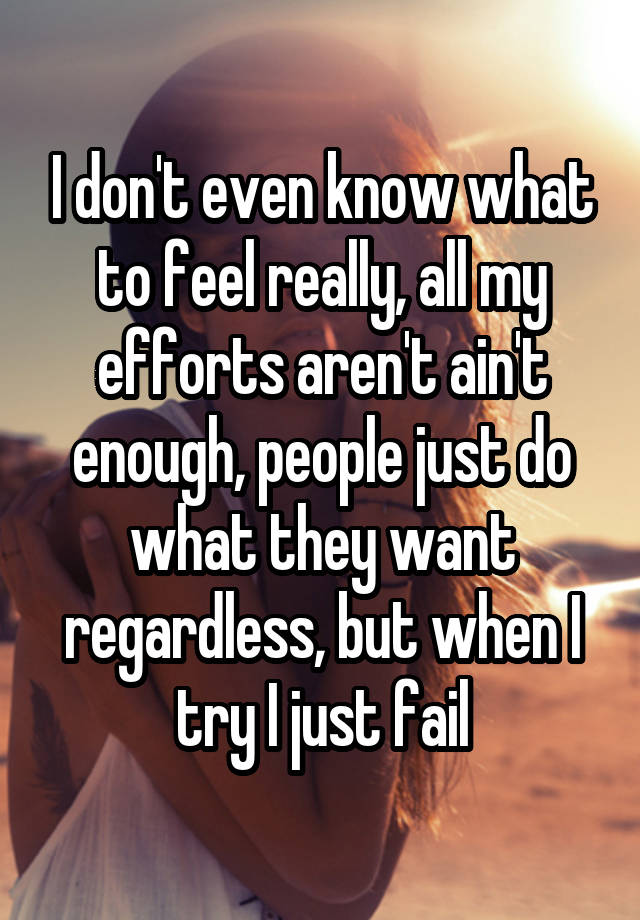 I don't even know what to feel really, all my efforts aren't ain't enough, people just do what they want regardless, but when I try I just fail