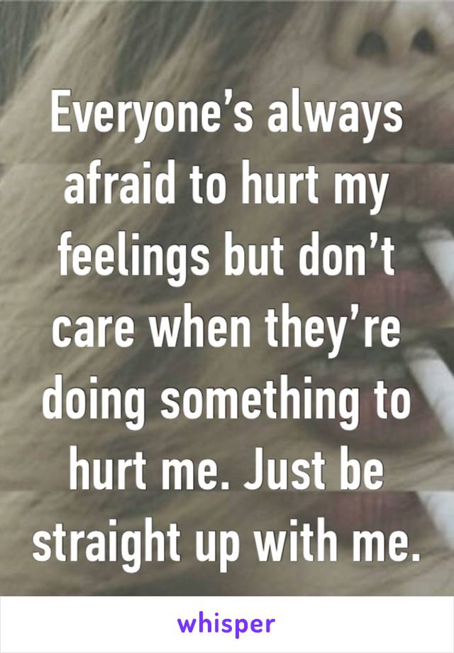 Everyone’s always afraid to hurt my feelings but don’t care when they’re doing something to hurt me. Just be straight up with me. 