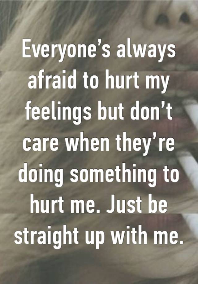 Everyone’s always afraid to hurt my feelings but don’t care when they’re doing something to hurt me. Just be straight up with me. 