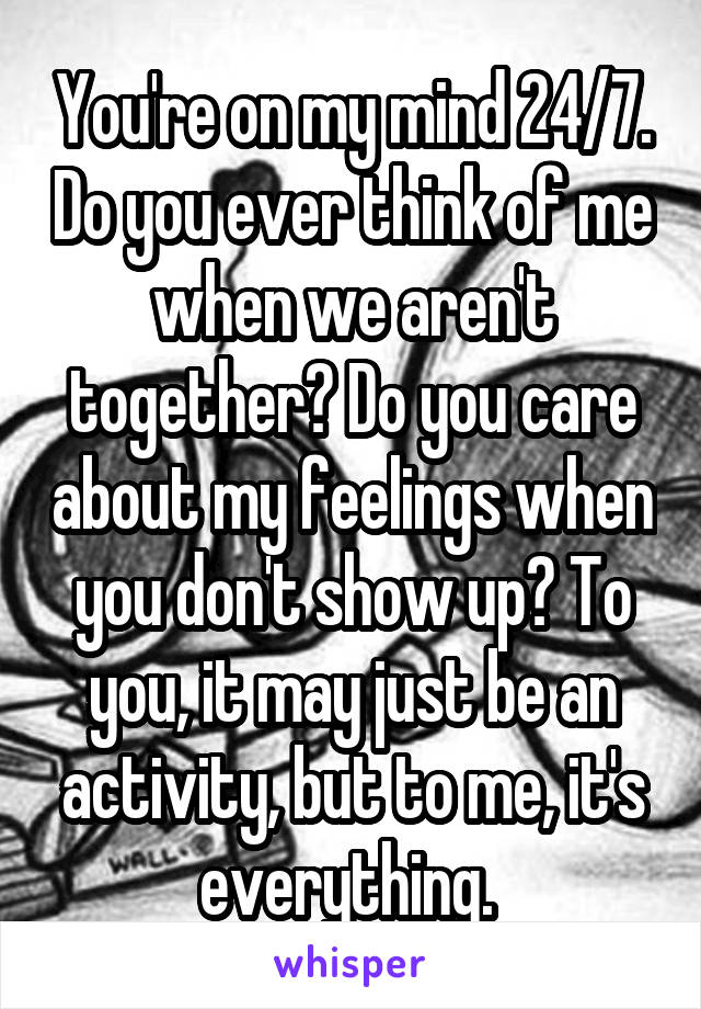 You're on my mind 24/7. Do you ever think of me when we aren't together? Do you care about my feelings when you don't show up? To you, it may just be an activity, but to me, it's everything. 