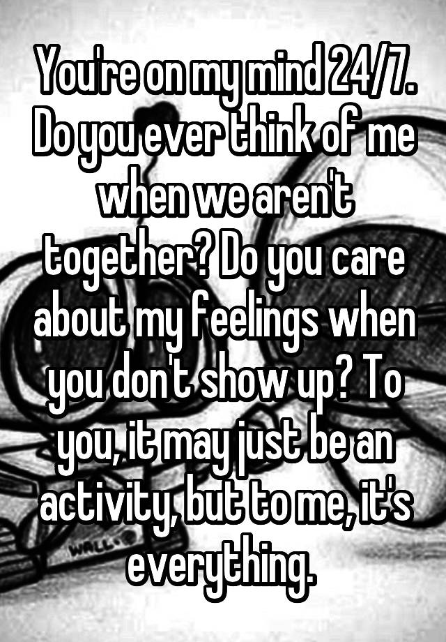 You're on my mind 24/7. Do you ever think of me when we aren't together? Do you care about my feelings when you don't show up? To you, it may just be an activity, but to me, it's everything. 